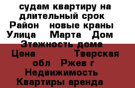 судам квартиру на длительный срок › Район ­ новые краны › Улица ­ 8Марта › Дом ­ 32 › Этажность дома ­ 9 › Цена ­ 9 000 - Тверская обл., Ржев г. Недвижимость » Квартиры аренда   